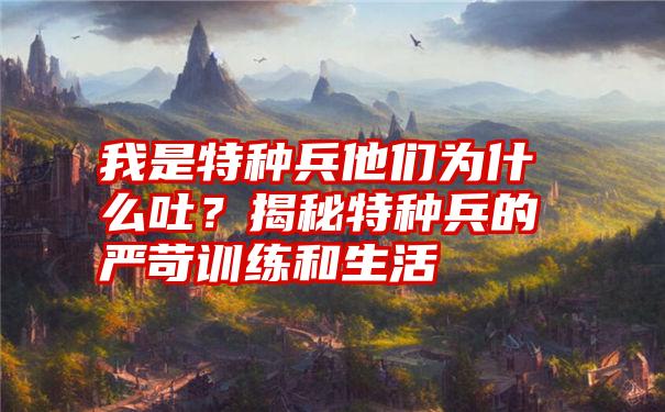 我是特种兵他们为什么吐？揭秘特种兵的严苛训练和生活