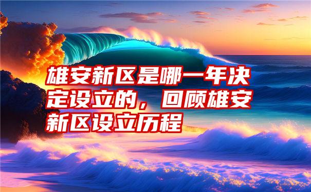 雄安新区是哪一年决定设立的，回顾雄安新区设立历程