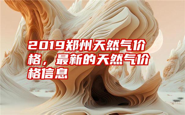 2019郑州天然气价格，最新的天然气价格信息