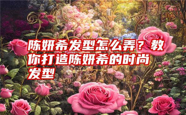 陈妍希发型怎么弄？教你打造陈妍希的时尚发型