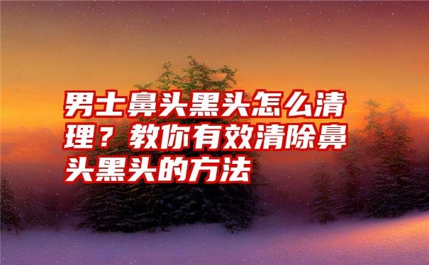 男士鼻头黑头怎么清理？教你有效清除鼻头黑头的方法