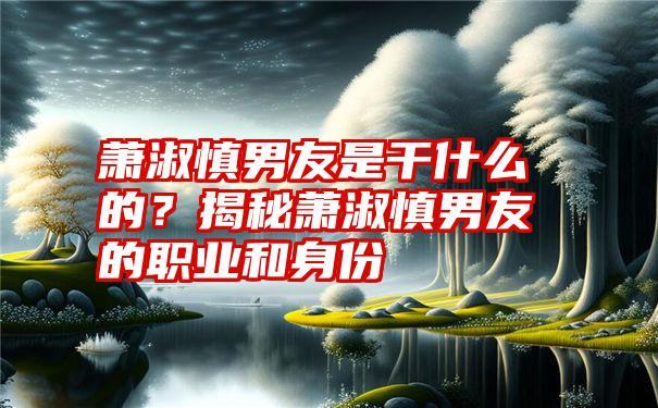 萧淑慎男友是干什么的？揭秘萧淑慎男友的职业和身份