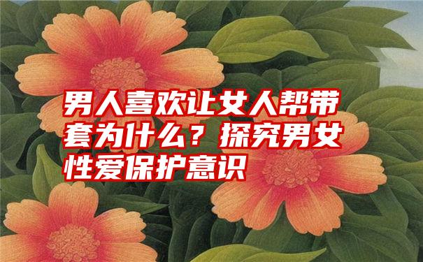 男人喜欢让女人帮带套为什么？探究男女性爱保护意识