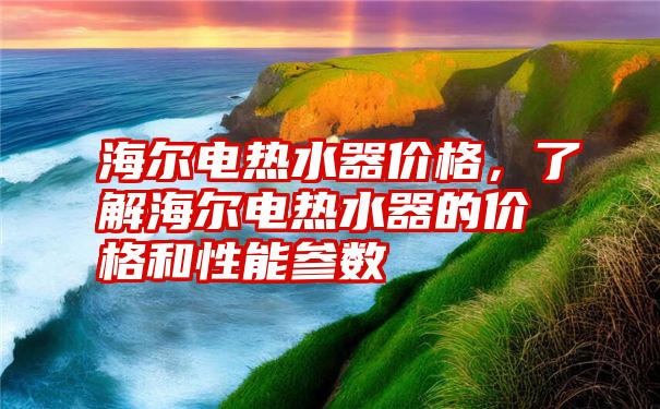 海尔电热水器价格，了解海尔电热水器的价格和性能参数