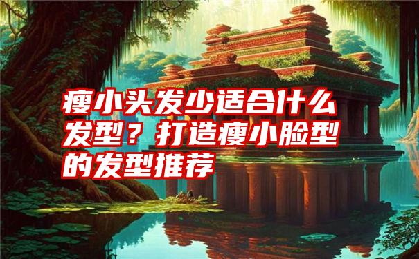 瘦小头发少适合什么发型？打造瘦小脸型的发型推荐