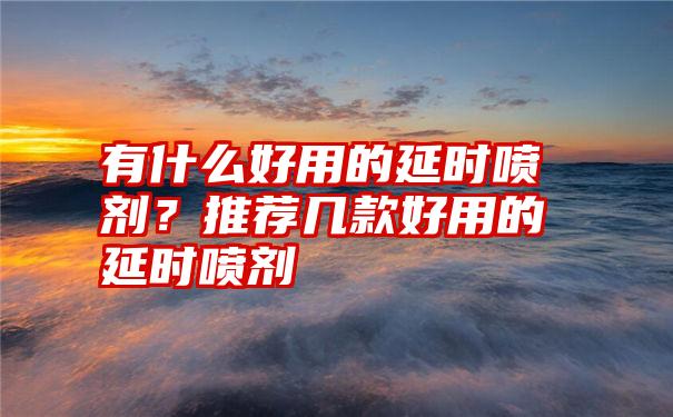 有什么好用的延时喷剂？推荐几款好用的延时喷剂