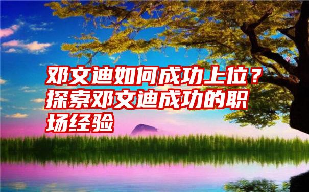 邓文迪如何成功上位？探索邓文迪成功的职场经验