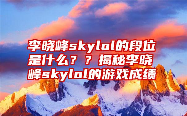 李晓峰skylol的段位是什么？？揭秘李晓峰skylol的游戏成绩