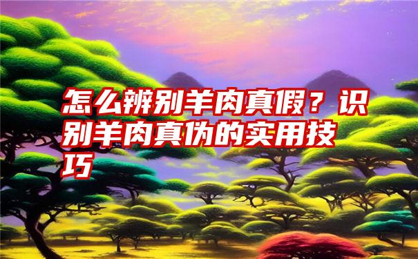 怎么辨别羊肉真假？识别羊肉真伪的实用技巧