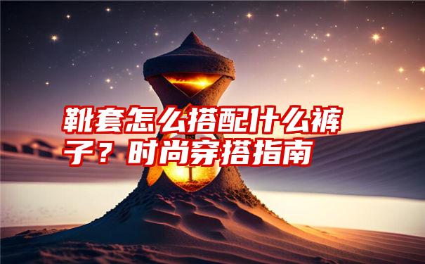 靴套怎么搭配什么裤子？时尚穿搭指南