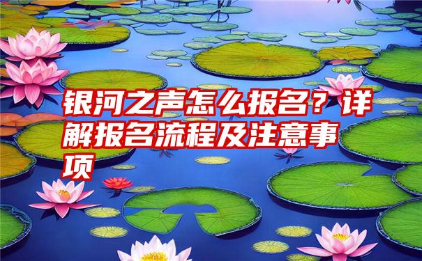 银河之声怎么报名？详解报名流程及注意事项