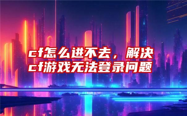 cf怎么进不去，解决cf游戏无法登录问题