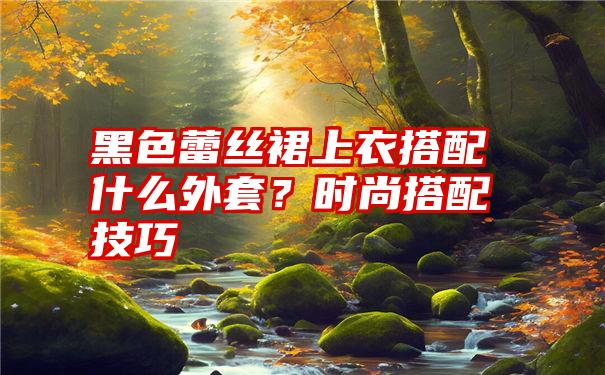 黑色蕾丝裙上衣搭配什么外套？时尚搭配技巧