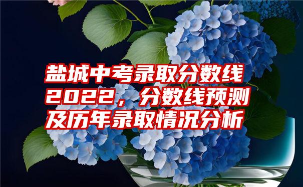 盐城中考录取分数线2022，分数线预测及历年录取情况分析