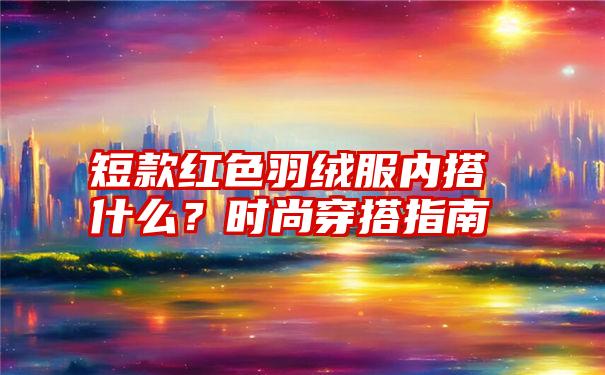 短款红色羽绒服内搭什么？时尚穿搭指南