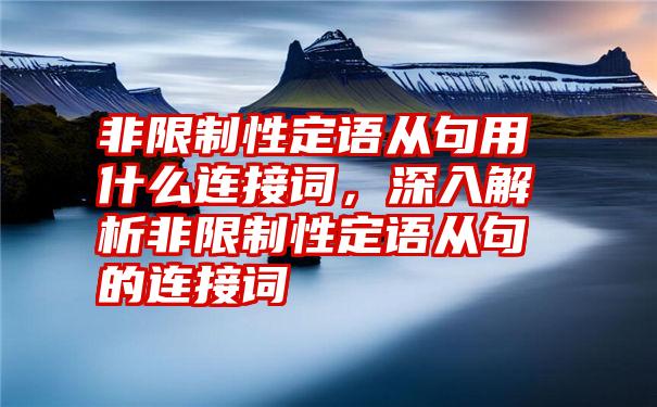 非限制性定语从句用什么连接词，深入解析非限制性定语从句的连接词