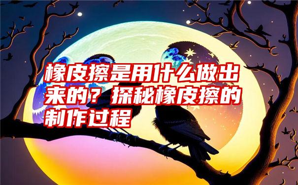 橡皮擦是用什么做出来的？探秘橡皮擦的制作过程