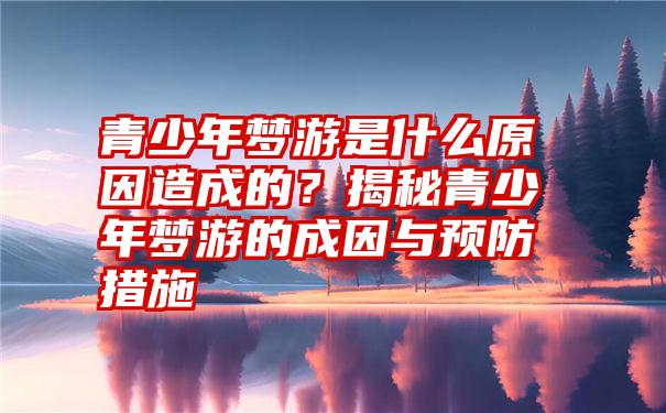 青少年梦游是什么原因造成的？揭秘青少年梦游的成因与预防措施