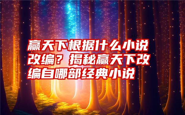 赢天下根据什么小说改编？揭秘赢天下改编自哪部经典小说