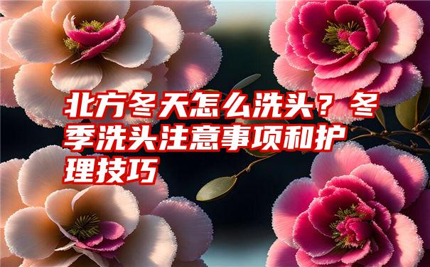 北方冬天怎么洗头？冬季洗头注意事项和护理技巧