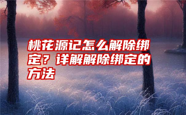 桃花源记怎么解除绑定？详解解除绑定的方法