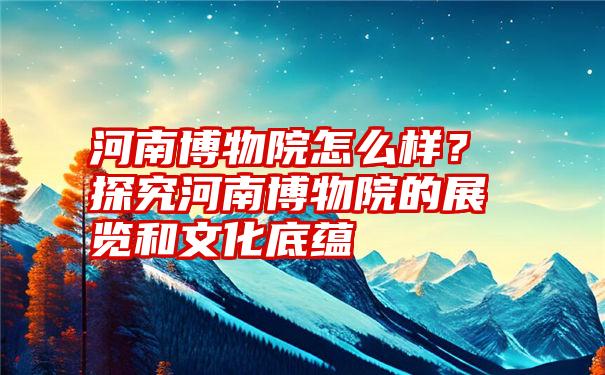 河南博物院怎么样？探究河南博物院的展览和文化底蕴