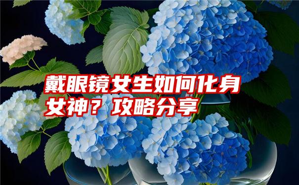 戴眼镜女生如何化身女神？攻略分享