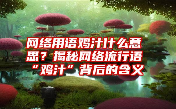 网络用语鸡汁什么意思？揭秘网络流行语“鸡汁”背后的含义