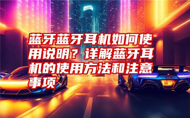 蓝牙蓝牙耳机如何使用说明？详解蓝牙耳机的使用方法和注意事项