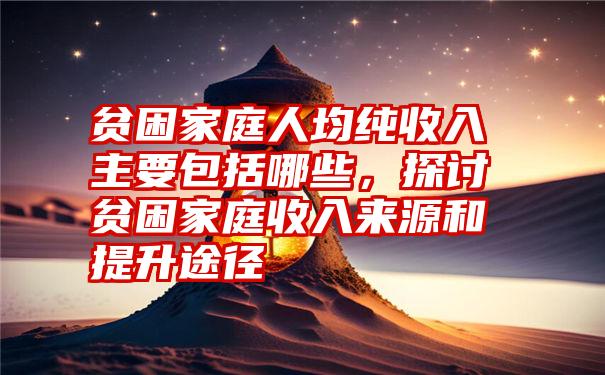 贫困家庭人均纯收入主要包括哪些，探讨贫困家庭收入来源和提升途径