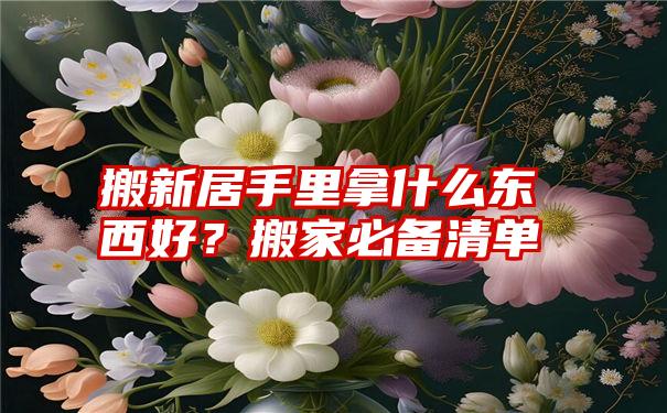 搬新居手里拿什么东西好？搬家必备清单