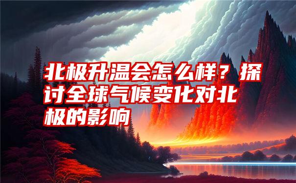 北极升温会怎么样？探讨全球气候变化对北极的影响