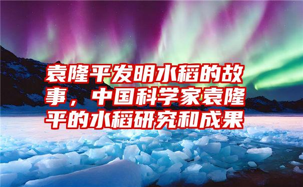 袁隆平发明水稻的故事，中国科学家袁隆平的水稻研究和成果