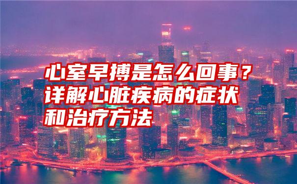 心室早搏是怎么回事？详解心脏疾病的症状和治疗方法