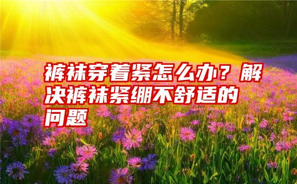 裤袜穿着紧怎么办？解决裤袜紧绷不舒适的问题