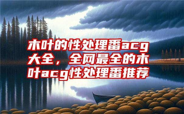 木叶的性处理番acg大全，全网最全的木叶acg性处理番推荐