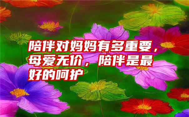 陪伴对妈妈有多重要，母爱无价，陪伴是最好的呵护