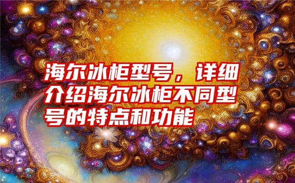 海尔冰柜型号，详细介绍海尔冰柜不同型号的特点和功能