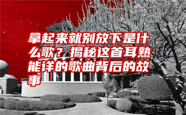 拿起来就别放下是什么歌？揭秘这首耳熟能详的歌曲背后的故事