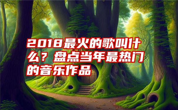 2018最火的歌叫什么？盘点当年最热门的音乐作品