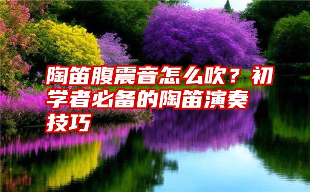 陶笛腹震音怎么吹？初学者必备的陶笛演奏技巧