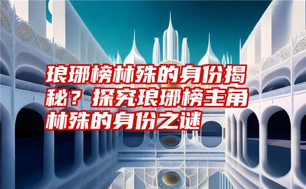 琅琊榜林殊的身份揭秘？探究琅琊榜主角林殊的身份之谜