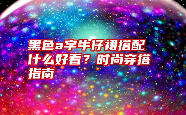 黑色a字牛仔裙搭配什么好看？时尚穿搭指南