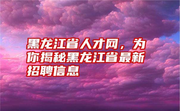 黑龙江省人才网，为你揭秘黑龙江省最新招聘信息