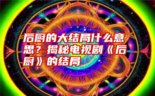 后厨的大结局什么意思？揭秘电视剧《后厨》的结局