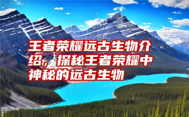 王者荣耀远古生物介绍，探秘王者荣耀中神秘的远古生物