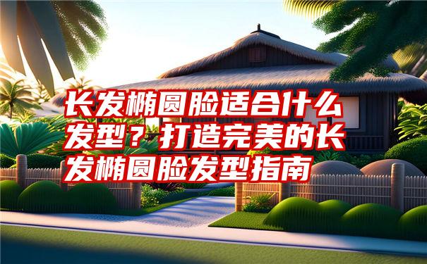 长发椭圆脸适合什么发型？打造完美的长发椭圆脸发型指南