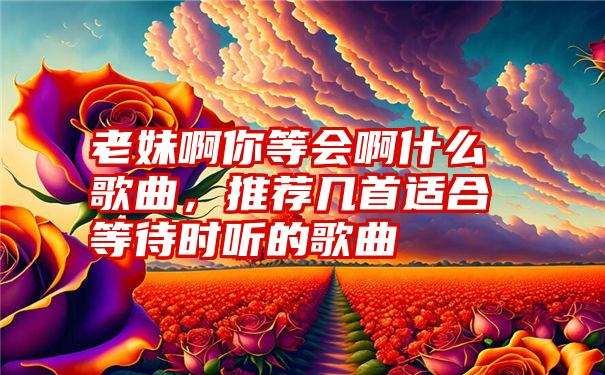 老妹啊你等会啊什么歌曲，推荐几首适合等待时听的歌曲