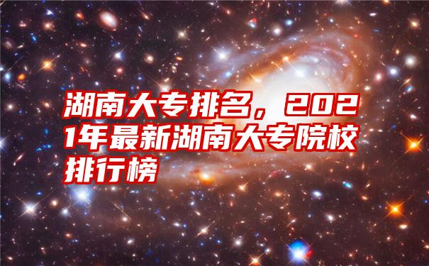 湖南大专排名，2021年最新湖南大专院校排行榜