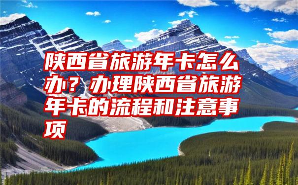 陕西省旅游年卡怎么办？办理陕西省旅游年卡的流程和注意事项